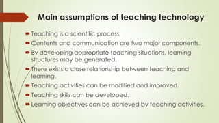 Main assumptions of teaching technology
Teaching is a scientific process.
Contents and communication are two major components.
By developing appropriate teaching situations, learning
structures may be generated.
There exists a close relationship between teaching and
learning.
Teaching activities can be modified and improved.
Teaching skills can be developed.
Learning objectives can be achieved by teaching activities.
 