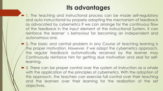 Its advantages
 1. The teaching and instructional process can be made self-regulatory
and auto instructional by properly adopting the mechanism of feedback
as advocated by cybernetics If we can arrange for the continuous flow
of the feedback in the input element of the instructional System, it can
reinforce the learner’ s behaviour for becoming an independent and
autonomous one.
 2. The basic and central problem in any Course of teaching learning is
the proper motivation. However, if we adopt the cybernetics approach,
the regular feedback automatically received by the learner may
Continuously reinforce him for getting due motivation and zeal for self-
learning.
 3. There can be proper control over the system of instruction as a whole
with the application of the principles of cybernetics. With the adoption of
this approach, the teachers can exercise full control over their teaching
and the learners over their learning for the realization of the set
objectives.
 