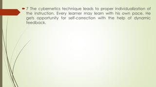  7 The cybernetics technique leads to proper individualization of
the instruction. Every learner may learn with his own pace. He
gets opportunity for self-correction with the help of dynamic
feedback.
 