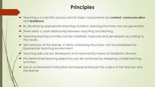 Principles
 Teaching is a scientific process and its major components are content, communication
and feedback.
 By developing appropriate teaching situations, learning structures may be generated.
 There exists a close relationship between teaching and learning.
 Teaching learning activities can be modified, improved and developed according to
the needs.
 The behavior of the learner, in terms of learning structures, can be established by
appropriate teaching environment.
 Teaching skills can be developed and improved by means of feedback devices.
 Pre-determined learning objectives can be achieved by designing suitable learning
activities.
 Use of achievement motivation techniques enhances the output of the teacher and
the learner.
 