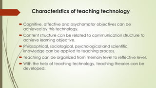 Characteristics of teaching technology
 Cognitive, affective and psychomotor objectives can be
achieved by this technology.
 Content structure can be related to communication structure to
achieve learning objective.
 Philosophical, sociological, psychological and scientific
knowledge can be applied to teaching process.
 Teaching can be organized from memory level to reflective level.
 With the help of teaching technology, teaching theories can be
developed.
 