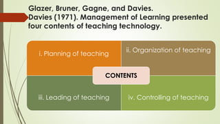 Glazer, Bruner, Gagne, and Davies.
Davies (1971). Management of Learning presented
four contents of teaching technology.
i. Planning of teaching
ii. Organization of teaching
iii. Leading of teaching iv. Controlling of teaching
CONTENTS
 
