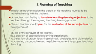 i. Planning of Teaching
 It helps a teacher to plan the details of his teaching journey to be
travelled along with his students.
 A teacher must first try to formulate teaching-learning objectives to be
realized through the ongoing teaching learning process.
 Then a teacher should plan for the realization of the set objectives by
taking care of
a. The entry behavior of the learner.
b. Selection of appropriate learning experiences.
c. Selection of proper teaching methods, strategies, and aid materials.
d. creating a conducive and helpful environment for proper teaching-
learning.
 