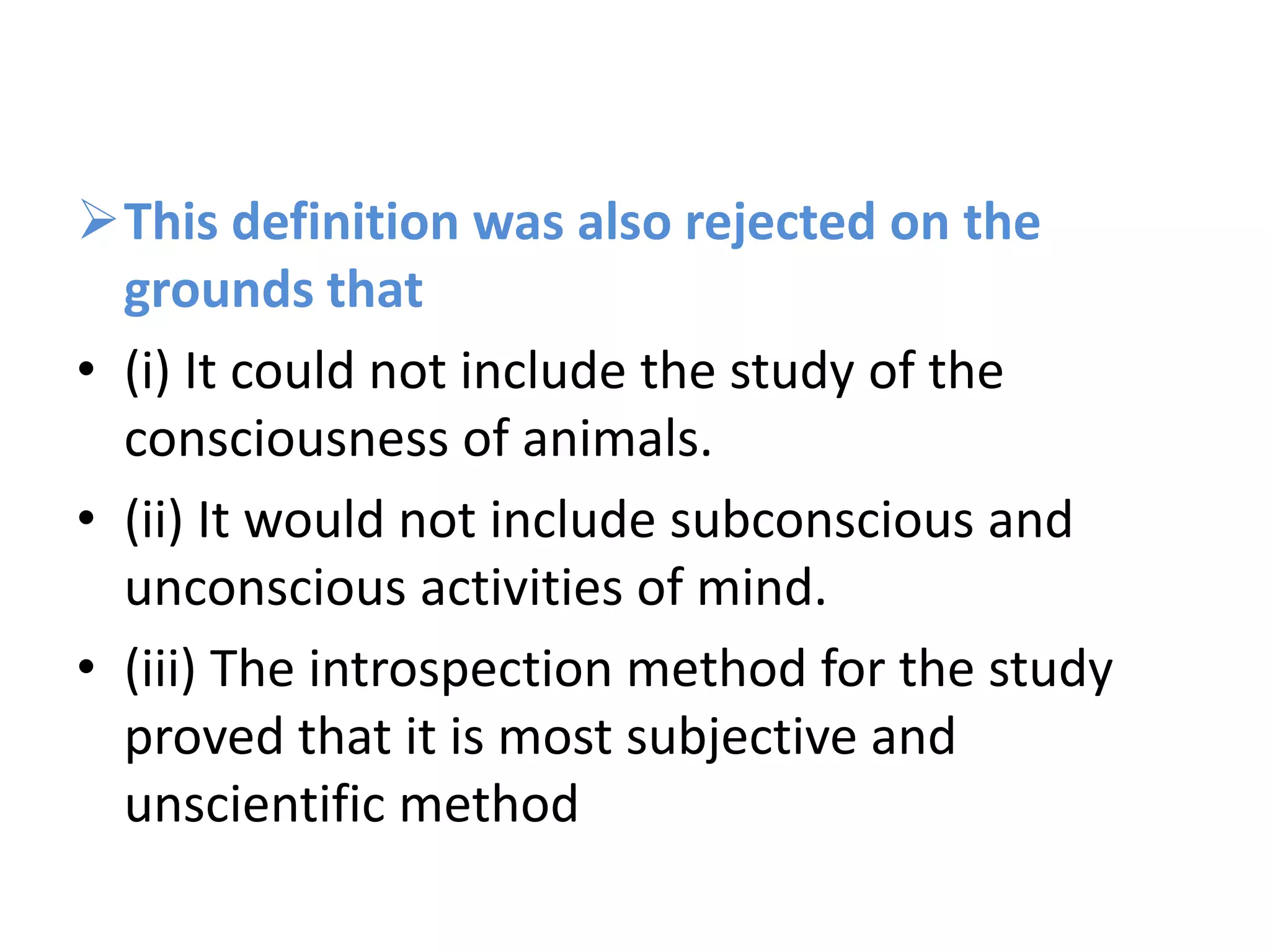 This definition was also rejected on the
grounds that
• (i) It could not include the study of the
consciousness of animals.
• (ii) It would not include subconscious and
unconscious activities of mind.
• (iii) The introspection method for the study
proved that it is most subjective and
unscientific method
 