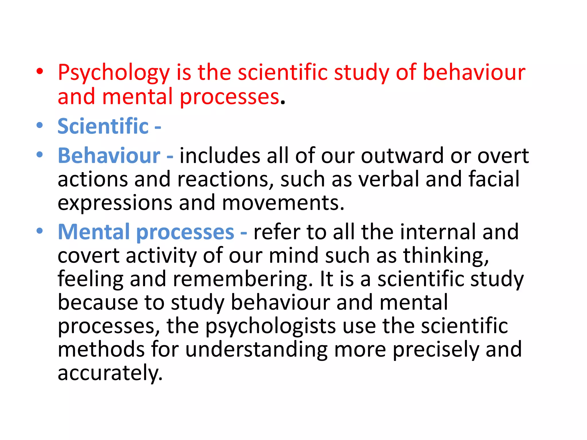 • Psychology is the scientific study of behaviour
and mental processes.
• Scientific -
• Behaviour - includes all of our outward or overt
actions and reactions, such as verbal and facial
expressions and movements.
• Mental processes - refer to all the internal and
covert activity of our mind such as thinking,
feeling and remembering. It is a scientific study
because to study behaviour and mental
processes, the psychologists use the scientific
methods for understanding more precisely and
accurately.
 