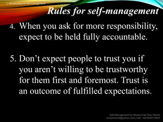 Rules for self-management
4. When you ask for more responsibility,
expect to be held fully accountable.
5. Don’t expect people to trust you if
you aren’t willing to be trustworthy
for them first and foremost. Trust is
an outcome of fulfilled expectations.
Self Management by Muhammad Riaz Hamid
(mriazhamid@yahoo.com) Cell: +923008310830
1. Introduction to self management
 