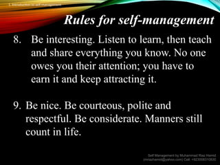 Rules for self-management
8. Be interesting. Listen to learn, then teach
and share everything you know. No one
owes you their attention; you have to
earn it and keep attracting it.
9. Be nice. Be courteous, polite and
respectful. Be considerate. Manners still
count in life.
Self Management by Muhammad Riaz Hamid
(mriazhamid@yahoo.com) Cell: +923008310830
1. Introduction to self management
 