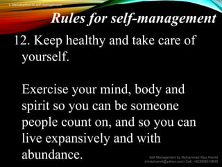 Rules for self-management
12. Keep healthy and take care of
yourself.
Exercise your mind, body and
spirit so you can be someone
people count on, and so you can
live expansively and with
abundance. Self Management by Muhammad Riaz Hamid
(mriazhamid@yahoo.com) Cell: +923008310830
1. Introduction to self management
 