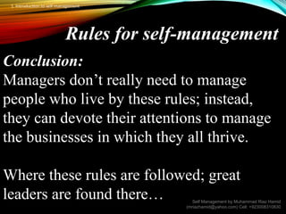 Rules for self-management
Conclusion:
Managers don’t really need to manage
people who live by these rules; instead,
they can devote their attentions to manage
the businesses in which they all thrive.
Where these rules are followed; great
leaders are found there… Self Management by Muhammad Riaz Hamid
(mriazhamid@yahoo.com) Cell: +923008310830
1. Introduction to self management
 