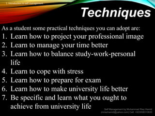 Techniques
As a student some practical techniques you can adopt are:
1. Learn how to project your professional image
2. Learn to manage your time better
3. Learn how to balance study-work-personal
life
4. Learn to cope with stress
5. Learn how to prepare for exam
6. Learn how to make university life better
7. Be specific and learn what you ought to
achieve from university life Self Management by Muhammad Riaz Hamid
(mriazhamid@yahoo.com) Cell: +923008310830
1. Introduction to self management
 