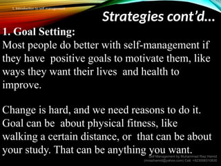 Strategies cont’d…
1. Goal Setting:
Most people do better with self-management if
they have positive goals to motivate them, like
ways they want their lives and health to
improve.
Change is hard, and we need reasons to do it.
Goal can be about physical fitness, like
walking a certain distance, or that can be about
your study. That can be anything you want.
Self Management by Muhammad Riaz Hamid
(mriazhamid@yahoo.com) Cell: +923008310830
1. Introduction to self management
 