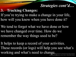 Strategies cont’d…
3. Tracking Changes:
If you’re trying to make a change in your life,
how will you know when you have done it?
We tend to forget what we have done or how
we have changed over time. How do we
remember the way things used to be?
It helps to keep a record of your activities.
These records (or logs) will help you see what’s
working and what’s need to change.
Self Management by Muhammad Riaz Hamid
(mriazhamid@yahoo.com) Cell: +923008310830
1. Introduction to self management
 