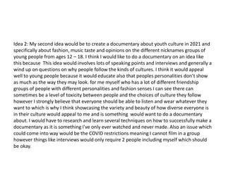 Idea 2: My second idea would be to create a documentary about youth culture in 2021 and
specifically about fashion, music taste and opinions on the different nicknames groups of
young people from ages 12 – 18. I think I would like to do a documentary on an idea like
this because This idea would involves lots of speaking points and interviews and generally a
wind up on questions on why people follow the kinds of cultures. I think it would appeal
well to young people because it would educate also that peoples personalities don’t show
as much as the way they may look. for me myself who has a lot of different friendship
groups of people with different personalities and fashion senses I can see there can
sometimes be a level of toxicity between people and the choices of culture they follow
however I strongly believe that everyone should be able to listen and wear whatever they
want to which is why I think showcasing the variety and beauty of how diverse everyone is
in their culture would appeal to me and is something would want to do a documentary
about. I would have to research and learn several techniques on how to successfully make a
documentary as it is something I've only ever watched and never made. Also an issue which
could come into way would be the COVID restrictions meaning I cannot film in a group
however things like interviews would only require 2 people including myself which should
be okay.
 