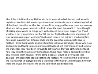 Idea 3: My third idea for my FMP would be to make a football themed podcast with
my friends involved. As I am very passionate and love to discuss and debate football all
of the time I think that an idea like this would be very good because there are so many
ideas and talking points which I could do about the sport. Ideas which I have thought
of talking about would be things such as the idea of the premier league ‘top 6’ and
whether it has change into a top 8 or 10, the fact football has become a business of
club owners over a sport which isn’t just about money, the opinions which rival fans
have upon supporters of different clubs and the overall delusion people have in
football. I think that it would also be interesting to involve somebody I know who is up
and coming and trying to reach professional level and just their mentality and some of
the challenges they have been through to get to where they are at the moment and
how they think they can reach the top level. I have never made a podcast before but
only watched them however I think doing a podcast would be a very good idea
because I am passionate about debating and football. An issue with this idea would
the fact I cannot sit everyone round a table due to the COVID-19 restrictions however,
there are always alternatives like online calls which can be recorded
 