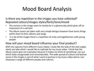 Mood Board Analysis
Is there any repetition in the images you have collected?
Repeated colours/images styles/fonts/tone/mood
• The scenery in the image seem to mostly be in a gloomy day which gives off an
impression of a sad tone
• The album covers are taken with very simple designs however have iconic things
within them to their albums and songs
• In a lot of the images there's a repetition of unity and togetherness with young
people
How will your mood board influence your final product?
With the captures from different music videos I really like the look of the shot angles
which are take which I would like to replicate for my music video. I think that the
album covers give me inspiration because It makes me think of something I can use
which looks recognisable and rememberable. The wide spread of culture and fashion
sense in the images is sort of what I want to portray in my music video where I can
showcase a range of different people and cultures.
 