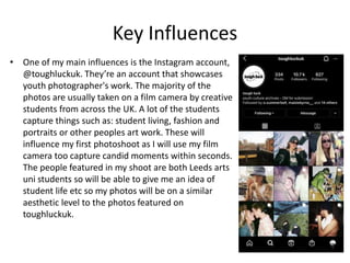 Key Influences
• One of my main influences is the Instagram account,
@toughluckuk. They’re an account that showcases
youth photographer's work. The majority of the
photos are usually taken on a film camera by creative
students from across the UK. A lot of the students
capture things such as: student living, fashion and
portraits or other peoples art work. These will
influence my first photoshoot as I will use my film
camera too capture candid moments within seconds.
The people featured in my shoot are both Leeds arts
uni students so will be able to give me an idea of
student life etc so my photos will be on a similar
aesthetic level to the photos featured on
toughluckuk.
 