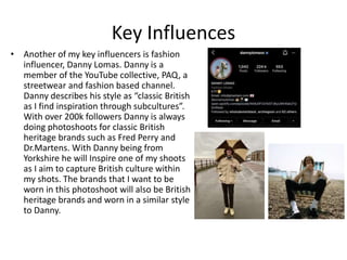 Key Influences
• Another of my key influencers is fashion
influencer, Danny Lomas. Danny is a
member of the YouTube collective, PAQ, a
streetwear and fashion based channel.
Danny describes his style as “classic British
as I find inspiration through subcultures”.
With over 200k followers Danny is always
doing photoshoots for classic British
heritage brands such as Fred Perry and
Dr.Martens. With Danny being from
Yorkshire he will Inspire one of my shoots
as I aim to capture British culture within
my shots. The brands that I want to be
worn in this photoshoot will also be British
heritage brands and worn in a similar style
to Danny.
 