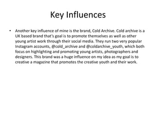 Key Influences
• Another key influence of mine is the brand, Cold Archive. Cold archive is a
UK based brand that’s goal is to promote themselves as well as other
young artist work through their social media. They run two very popular
Instagram accounts, @cold_archive and @coldarchive_youth, which both
focus on highlighting and promoting young artists, photographers and
designers. This brand was a huge influence on my idea as my goal is to
creative a magazine that promotes the creative youth and their work.
 