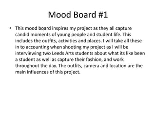 Mood Board #1
• This mood board inspires my project as they all capture
candid moments of young people and student life. This
includes the outfits, activities and places. I will take all these
in to accounting when shooting my project as I will be
interviewing two Leeds Arts students about what its like been
a student as well as capture their fashion, and work
throughout the day. The outfits, camera and location are the
main influences of this project.
 