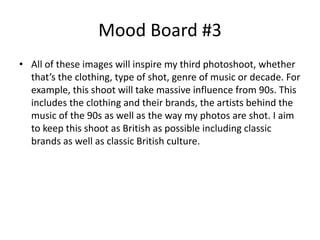 Mood Board #3
• All of these images will inspire my third photoshoot, whether
that’s the clothing, type of shot, genre of music or decade. For
example, this shoot will take massive influence from 90s. This
includes the clothing and their brands, the artists behind the
music of the 90s as well as the way my photos are shot. I aim
to keep this shoot as British as possible including classic
brands as well as classic British culture.
 
