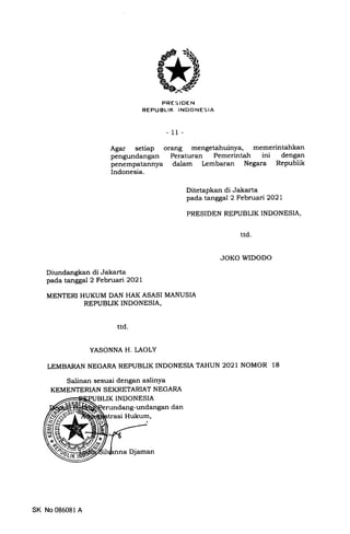 PRES IOEN
REPUBLIK INDONESIA
- 11-
Agar setiap orang mengetahuinya, memerintahkan
pengundangan Peraturan Pemerintah ini dengan
penempatannya dalam Lembaran Negara Republik
Indonesia.
Ditetapkan di Jakarta
pada tanggal 2 Februari2O2l
PRESIDEN REPUBLIK INDONESIA,
JOKO WIDODO
Diundangkan di Jakarta
pada tanggal 2 Februari 2O2L
MENTERI HUKUM DAN HAK ASASI MANUSIA
REPUBLIK INDONESIA,
ttd.
YASONNA H. LAOLY
LEMBARAN NEGARA REPUBLIK INDONESIA TAHUN 2O2I NOMOR 18
Salinan sesuai dengan aslinYa
KEMENTERIAN SEKRETARI-AT NEGARA
K INDONESIA
rundang-undangan dan
trasi Hukum,
ttd
SK No 086081 A
Djaman
 