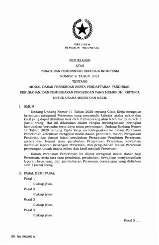 PRES IDEN
REPIJBLIK INDONESIA
PENJELASAN
ATAS
PERATURAN PEMERINTAH REPUBLIK INDONESIA
NOMOR 8 TAHUN 2O2I
TENTANG
MODAL DASAR PERSEROAN SERTA PENDAFTARAN PENDIRIAN,
PERUBAHAN, DAN PEMBUBARAN PERSEROAN YANG MEMENUHI KRITERIA
UNTUK USAHA MIKRO DAN KECIL
UMUM
Undang-Undang Nomor 11 Tahun 2O2O tentang Cipta Kerja mengatur
ketentuan mengerr"i P".".roan yang memenuhi kriteria usaha mikro dan
kecit yang dapaididirikan baik oleh 2 (dua) orang atau lebih maupun oleh 1
(satui or"rrg. H"t ini dilakukan dalam rangka meningkatkan peringkat
i<emudah"t, b.tr"aha serta daya saing perorangan' Undang-Undang Nomor
11 Tahun 2O2O tentang Cipta Kerja mendelegasikan ke dalam Peraturan
pemerintah ketentuan mengenai modal dasar, pendirian, materi Pernyataan
pendirian dan format isian, perrrbahan Pernyataan Pendirian Perseroan,
materi dan format isian perubahan Pernyataan Pendirian, kewajiban
membuat laporan keuangan Perseroan, dan pengubahan status Perseroan
perorangan untuk usaha mikro dan kecil menjadi Perseroan.
Dalam peraturan Pemerintah ini diatur mengenai modal dasar bagi
Perseroan, serta tata cara pendirian, perubahan, kewajiban menyampaikan
laporan keuangan, dan pembubaran Perseroan perorangan yang didirikan
oleh 1 (satu) orang.
II. PASAL DEMI PASAL
Pasal 1
CukuP jelas.
Pasal 2
Cukup jelas.
Pasal 3
CukuP jelas.
Pasal 4
CukuP jelas.
I
SK No 086080A
Pasal 5
 
