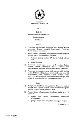 PRES IDEN
REPUBLIK INDONESIA
-4-
BAB III
PERSEROAN PERORANGAN
Bagian Kesatu
Pendirian
Pasal 6
(1) Perseroan perorangan didirikan oleh Warga Negara
Indonesia dengan mengisi Pernyataan Pendirian
dalam bahasa Indonesia.
(2) Warga Negara Indonesia sebagaimana dimaksud pada
ayat (1) harus memenuhi persyaratan:
a. berusia paling rendah 17 (tujuh belas) tahun;
dan
b. cakap hukum.
(3) Perseroan perorangan memperoleh status badan
hukum setelah didaftarkan kepada Menteri dan
mendapatkan sertilikat pendaftaran secara elektronik.
(4) Perseroan perorangan yang telah memperoleh status
badan hukum sebagaimana dimaksud pada ayat (3)
diumumkan oleh Menteri dalam laman resmi
direktorat jenderal yang menyelengp;arakan tugas dan
fungsi di bidang administrasi huknm umum.
Pasal 7
(1) Pernyataan Pendirian sebagaimana dimaksud dalam
Pasal 6 ayat (1) didaftarkan secara elektronik kepada
IUenteri dengan mengisi format isian.
(2) Format isian sebagaimana dimaksud pada ayat (1)
memuat:
a. nama dan tempat kedudukan Perseroan
perorangan;
b. jangka waktu berdirinya Perseroan perorangan;
SK No 094504 A
c. maksud
 