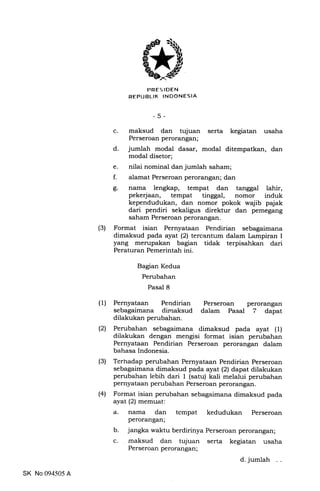 PRES IDEN
REPUBLTK INDONESIA
-5-
c. maksud dan tujuan serta kegiatan usaha
Perseroan perorangan;
d. jumlah modal dasar, modal ditempatkan, dan
modal disetor;
e. nilai nominal dan jumlah saham;
f. alamat Perseroan perorangan; dan
g. nama lengkap, tempat dan tanggal lahir,
pekerjaan, tempat tinggal, nomor induk
kependudukan, dan nomor pokok wajib pajak
dari pendiri sekaligus direktur dan pemegang
saham Perseroan perorangan.
(3) Format isian Pernyataan Pendirian sebagaimana
dimaksud pada ayat (21 tercantum dalam Lampiran I
yang merupakan bagian tidak terpisahkan dari
Peraturan Pemerintah ini.
Bagian Kedua
Perubahan
Pasal 8
(1) Pernyataan Pendirian
sebagaimana climaksud
dilakukan perubahan.
(2) Perubahan sebagaimana dimaksud pada ayat (1)
dilakukan dengan mengisi format isian perubahan
Pernyataan Pendirian Perseroan perorangan dalam
bahasa Indonesia.
(3) Terhadap perubahan Pernyataan Pendirian Perseroan
sebagaimana dimaksud pada ayat (21dapat dilakukan
perubahan lebih dari 1 (satu) kali melalui perubahan
pernyataan perubahan Perseroan perorangan.
(4) Format isian perubahan sebagaimana dimaksud pada
ayaL (21memuat:
Perseroan perorangan
dalam Pasal 7 dapat
tempat kedudukan Perseroan
a
b
c
nama dan
perorangan;
jangka waktu berdirinya Perseroan perorangan;
maksud dan tujuan serta kegiatan usaha
Perseroan perorangan;
d. jumlah
SK No 094505 A
 