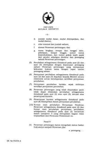 PRESIDEN
REPUBLIK INDONESIA
-6-
d. jumlah modal dasar, modal ditempatkan, dan
modal disetor;
e. nilai nominal dan jumlah saham;
f. alamat Perseroan perorangan; dan
g. nama lengkap, tempat dan tanggal lahir,
pekerjaan, tempat tinggal, nomor induk
kependudukan, dan nomor pokok wajib pajak
dari pendiri sekaligus direktur dan pemegang
saham Perseroan perorangan.
(5) Perubahan sebagaimana dimaksud pada ayat (2) dan
ayat (3) ditetapkan dengan keputusan pemegang
saham Perseroan perorangan yang mempunyai
kekuatan hukum sama dengan rapat umum
pemegang saham.
(6) Pernyataan perubahan sebagaimana dimaksud pada
ayat (21 dan ayat (3) diajukan kepada Menteri secara
elektronik untuk mendapatkan sertifikat pernyataan
perubahan.
(7) Pernyataan perubahan berlaku sejak terbitnya
sertifikat pernyataan perubahan.
(8) Perseroan perorangan yang telah dinyatakan pailit
tidak dapat dilakukan perubahan sebagaimana
dimaksud pada ayat (2) atau ayat (3), kecuali atas
persetujuan kurator.
(9) Persetujuan kurator sebagainlana dimaksud pada
ayat (8) dilampirkan dalam pernyataan perubahan.
(10) Format isian perubahan Pernyataan Pendirian
Perseroan sebagaimana dimaksud pada ayat (2) dan
forrnat isian perubahan pernyataan perubahan
sebagaima-na dimakstid p"da ayat (3) tercantum
dalam Lampiran II yang merupakan bagian tidak
terpisahkan dari Peraturan Pemerintah ini.
Pasal 9
(1) Perseroan perorangan harus mengubah status badan
hukrrmnya rnenjadi Perseroan jika:
a.pemegang...
SK No 094506 A
 