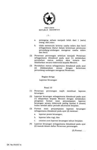 PRES IDEN
REPUBLIK TNDONESIA
-7 -
a. pemegang saham menjadi lebih dari 1 (satu)
orang: dan/atau
b. tidak memenuhi kriteria usaha mikro dan kecil
sebagaimana diatur dalam ketentuan peraturan
perundang-undangan mengenai usaha mikro
dan kecil
(2) Perseroan perorangan sebelum menjadi Perseroan
sebagaimana dimaksud pada ayat (1) melakukan
perubahan status melalui akta notaris dan
didaftarkan secara elektronik kepada Menteri.
(3) Perubahan status sebagaimana dimaksud pada ayat
(21 dilaksanakan sesuai dengan ketentuan
perundang-undangan mengenai Perseroan.
Bagian Ketiga
Laporan Keuangan
(1) Perseroan
keuangan
(2) Laporan keuangan sebagaimana dimaksud pada ayat
(1) dilaporkan kepada Menteri dengan melakukan
pengisian format isian penyampaian laporan
keuangan secara elektronik paling lambat 6 (enam)
bulan setelah akhir periode akuntansi berjalan.
(3) Format isian penyampaian laporan keuangan
sebagaimana dimaksud pada ayat (2) memuat:
a. laporan posisi keuangan;
b. laporan laba rugi; dan
c. ca-tatan atas laporan keuangan tahun berjalan.
(41 Laporan keuangan sebagaimana dimaksud pada ayat
(2) masuk dalam daftar Perseroan perorangan.
Pasal 10
perorangan wajib membuat laporan
SK No 094507 A
(5) Format
 