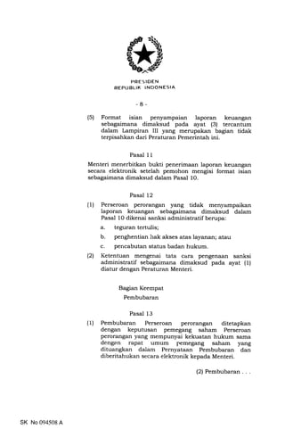 PRES IDEN
REPUBLIK INDONESIA
-8-
(5) Format isian penyampaian laporan keuangan
sebagaimana dimaksud pada ayat (3) tercantum
dalam Lampiran III yang merupakan bagian tidak
terpisahkan dari Peraturan Pemerintah ini.
Pasal 1 I
Menteri menerbitkan bukti penerimaan laporan keuangan
secara elektronik setelah pemohon mengisi format isian
sebagaimana dimaksud dalam Pasal 10.
Pasal 12
(1) Perseroan perorangan yang tidak menyampaikan
laporan keuangan sebagaimana dimaksud dalam
Pasal 10 dikenai sanksi administratif berupa:
a. teguran tertulis;
b. penghentian irak akses atas layanan; atau
c. perrcabutan status badan hukum.
(21 Ketentuan mengenai tata cara pengenaan sanksi
administratif sebagaimana dimaksud pada ayat (1)
diatur dengan Peraturan Menteri.
Bagian Keempat
Perrrbubaran
Pasal 13
(t) Pembubaran Perseroan perorangan ditetapkan
dengan keputusan pemegang saham Perseroan
perorangan yang mempunyai kekuatan hukum sama
dengan rapat umum pemegang saham yang
dituangkan dalam Pernyataan Pembubaran dan
diberitahukan secara elektronik kepada Menteri.
SK No 094508 A
(2) Pembubaran...
 