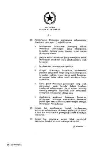 PRES IDEN
REPUBLIK INDONESIA
-9-
(2) Pembubaran Perseroan perorangan sebagaimana
dimaksud pada ayat (1) terjadi karena:
a
b. jangka waktu berdirinya yang ditetapkan dalam
Pernyataan Pendirian atau perubahannya telah
berakhir;
berdasarkan penetapan pengadilan;
dengan dicabutnya kepailitan berdasarkan
putusan pengadilan niaga yang telah mempunyai
kekuatan hukum tetap, harta pailit Perseroan
perorangan tidak cukup untuk membayar biaya
kepailitan;
harta pailit Perseroan perorangan yang telah
dinyatakan pailit berada dalam keadaan
insolvensi sebagaimana diatur dalam unclang-
undang mengenai kepailitan dan penundaan
kewajiban pembayaran utang; atau
dicabutnya perizinan berusaha Perseroan
perorangan sehingga mewajibkan Perseroan
perorangan rnelakukan likuidasi dengan mengisi
Pernyataan Pembubaran.
(3) Dalam hal pembubaran tedadi berdasarkan
ketentuan sebagaimana dimaksud pada ayat (21huruf
a, huruf b, dan huruf d, pemegang saham menunjuk
likuidator.
(41 Dalam hal pemegang saham tidak menunjuk
likuidator, Direksi bertindak sebagai likuidator.
berdasarkan keputusan
Perseroan perorangan
kekuatan hukum sama
pemegang saham;
pemegang saham
yang mempunyai
dengan rapat umum
c
d
e
f.
SK No 094509 A
(5) Format...
 