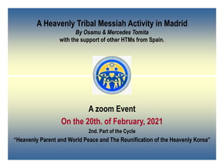 A Heavenly Tribal Messiah Activity in Madrid
By Osamu & Mercedes Tomita
with the support of other HTMs from Spain.
A zoom Event
On the 20th. of February, 2021
2nd. Part of the Cycle
“Heavenly Parent and World Peace and The Reunification of the Heavenly Korea”
 
