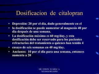 DR EDWIN SUAREZ A.
NEUROCIRUJANO
Dosificacion de citalopran
• Depresión: 20 por el día, dado generalmente en el
• la dosificación se puede aumentar al magnesio 40 por
día después de una semana.
• La dosificación máxima es 60 mg/day, y esta
dosificación debe ser reservado para los pacientes
refractarios del tratamiento a quienes han tenido 4
• ensayo de seis semanas en 40 mg/day.
• Ancianos: 10 por el día para una semana, entonces
aumenta a 20
 