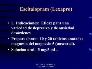 DR EDWIN SUAREZ A.
NEUROCIRUJANO
Escitalopram (Lexapro)
• I. Indicaciones: Eficaz para una
variedad de depresivo y de ansiedad
desórdenes.
• Preparaciones: 10 y 20 tabletas anotadas
magnesio del magnesio 5 (unscored).
• Solución oral: 5 mg/5 mL.
 