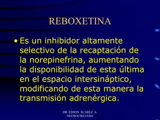 DR EDWIN SUAREZ A.
NEUROCIRUJANO
REBOXETINA
• Es un inhibidor altamente
selectivo de la recaptación de
la norepinefrina, aumentando
la disponibilidad de esta última
en el espacio intersináptico,
modificando de esta manera la
transmisión adrenérgica.
 
