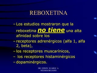 DR EDWIN SUAREZ A.
NEUROCIRUJANO
REBOXETINA
– Los estudios mostraron que la
reboxetina no tiene una alta
afinidad sobre los
– receptores adrenérgicos (alfa 1, alfa
2, beta),
– los receptores muscarínicos,
– los receptores histaminérgicos
– dopaminérgicos.
 