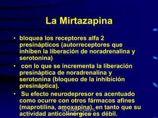 DR EDWIN SUAREZ A.
NEUROCIRUJANO
La Mirtazapina
• bloquea los receptores alfa 2
presinápticos (autorreceptores que
inhiben la liberación de noradrenalina y
serotonina)
• con lo que se incrementa la liberación
presináptica de noradrenalina y
serotonina (bloqueo de la inhibición
presináptica).
• Su efecto neurodepresor es acentuado
como ocurre con otros fármacos afines
(maprotilina, amoxapina), en tanto que su
actividad anticolinérgica es débil.
 
