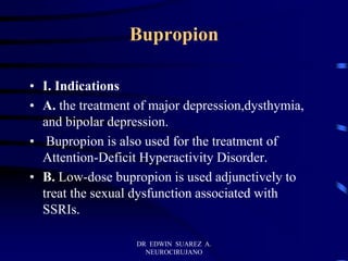 DR EDWIN SUAREZ A.
NEUROCIRUJANO
Bupropion
• I. Indications
• A. the treatment of major depression,dysthymia,
and bipolar depression.
• Bupropion is also used for the treatment of
Attention-Deficit Hyperactivity Disorder.
• B. Low-dose bupropion is used adjunctively to
treat the sexual dysfunction associated with
SSRIs.
 