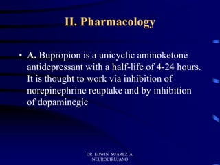 DR EDWIN SUAREZ A.
NEUROCIRUJANO
II. Pharmacology
• A. Bupropion is a unicyclic aminoketone
antidepressant with a half-life of 4-24 hours.
It is thought to work via inhibition of
norepinephrine reuptake and by inhibition
of dopaminegic
 