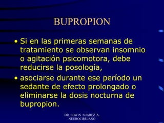DR EDWIN SUAREZ A.
NEUROCIRUJANO
BUPROPION
• Si en las primeras semanas de
tratamiento se observan insomnio
o agitación psicomotora, debe
reducirse la posología,
• asociarse durante ese período un
sedante de efecto prolongado o
eliminarse la dosis nocturna de
bupropion.
 