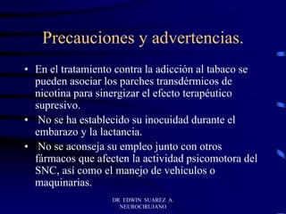 DR EDWIN SUAREZ A.
NEUROCIRUJANO
Precauciones y advertencias.
• En el tratamiento contra la adicción al tabaco se
pueden asociar los parches transdérmicos de
nicotina para sinergizar el efecto terapéutico
supresivo.
• No se ha establecido su inocuidad durante el
embarazo y la lactancia.
• No se aconseja su empleo junto con otros
fármacos que afecten la actividad psicomotora del
SNC, así como el manejo de vehículos o
maquinarias.
 