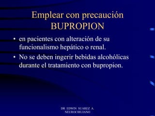 DR EDWIN SUAREZ A.
NEUROCIRUJANO
Emplear con precaución
BUPROPION
• en pacientes con alteración de su
funcionalismo hepático o renal.
• No se deben ingerir bebidas alcohólicas
durante el tratamiento con bupropion.
 