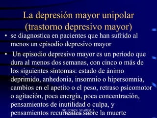 La depresión mayor unipolar
(trastorno depresivo mayor)
• se diagnostica en pacientes que han sufrido al
menos un episodio depresivo mayor
• Un episodio depresivo mayor es un período que
dura al menos dos semanas, con cinco o más de
los siguientes síntomas: estado de ánimo
deprimido, anhedonia, insomnio o hipersomnia,
cambios en el apetito o el peso, retraso psicomotor
o agitación, poca energía, poca concentración,
pensamientos de inutilidad o culpa, y
pensamientos recurrentes sobre la muerte
DR EDWIN SUAREZ A.
NEUROCIRUJANO
 