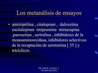Los metanálisis de ensayos
• amitriptilina , citalopram , duloxetina
escitalopram imipramina mirtazapina
,paroxetina , sertralina , inhibidores de la
monoaminooxidasa, inhibidores selectivos
de la recaptación de serotonina [ 35 ] y
tricíclicos.
DR EDWIN SUAREZ A.
NEUROCIRUJANO
 