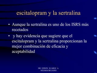 escitalopram y la sertralina
• Aunque la sertralina es uno de los ISRS más
recetados
• y hay evidencia que sugiere que el
escitalopram y la sertralina proporcionan la
mejor combinación de eficacia y
aceptabilidad
DR EDWIN SUAREZ A.
NEUROCIRUJANO
 