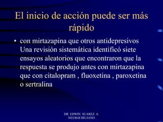 El inicio de acción puede ser más
rápido
• con mirtazapina que otros antidepresivos
Una revisión sistemática identificó siete
ensayos aleatorios que encontraron que la
respuesta se produjo antes con mirtazapina
que con citalopram , fluoxetina , paroxetina
o sertralina
DR EDWIN SUAREZ A.
NEUROCIRUJANO
 