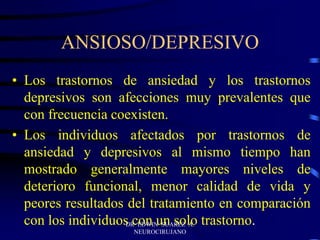ANSIOSO/DEPRESIVO
• Los trastornos de ansiedad y los trastornos
depresivos son afecciones muy prevalentes que
con frecuencia coexisten.
• Los individuos afectados por trastornos de
ansiedad y depresivos al mismo tiempo han
mostrado generalmente mayores niveles de
deterioro funcional, menor calidad de vida y
peores resultados del tratamiento en comparación
con los individuos con un solo trastorno.
DR EDWIN SUAREZ A.
NEUROCIRUJANO
 
