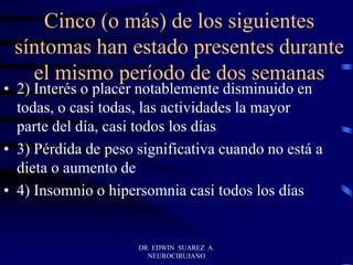 Cinco (o más) de los siguientes
síntomas han estado presentes durante
el mismo período de dos semanas
• 2) Interés o placer notablemente disminuido en
todas, o casi todas, las actividades la mayor
parte del día, casi todos los días
• 3) Pérdida de peso significativa cuando no está a
dieta o aumento de
• 4) Insomnio o hipersomnia casi todos los días
DR EDWIN SUAREZ A.
NEUROCIRUJANO
 
