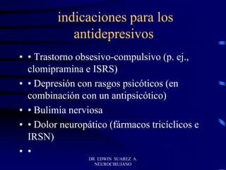 indicaciones para los
antidepresivos
• • Trastorno obsesivo-compulsivo (p. ej.,
clomipramina e ISRS)
• • Depresión con rasgos psicóticos (en
combinación con un antipsicótico)
• • Bulimia nerviosa
• • Dolor neuropático (fármacos tricíclicos e
IRSN)
• •
DR EDWIN SUAREZ A.
NEUROCIRUJANO
 